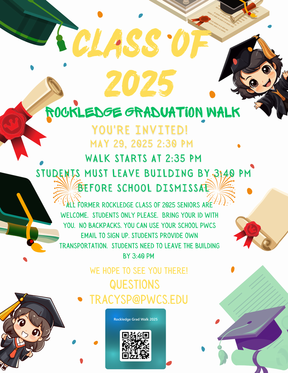 CLASS OF 2025 ROCKLEDGE GRADUATION WALK YOU'RE INVITED! MAY 29, 2025 2:30 PM WALK STARTS AT 2:35 PM STUDENTS MUST LEAVE BUILDING BY 3140 PM BEFORE SCHOOL DISMISSAL ALL FORMER ROCKLEDGE CLASS OF 2025 SENIORS ARE WELCOME. STUDENTS ONLY PLEASE. BRING YOUR ID WITH YOU. NO BACKPACKS. YOU CAN USE YOUR SCHOOL PWCS EMAIL TO SIGN UP. STUDENTS PROVIDE OWN TRANSPORTATION. STUDENTS NEED TO LEAVE THE BUILDING BY 3:40 PM WE HOPE TO SEE YOU THERE! QUESTIONS • TRACYSP@PWCS.EDU