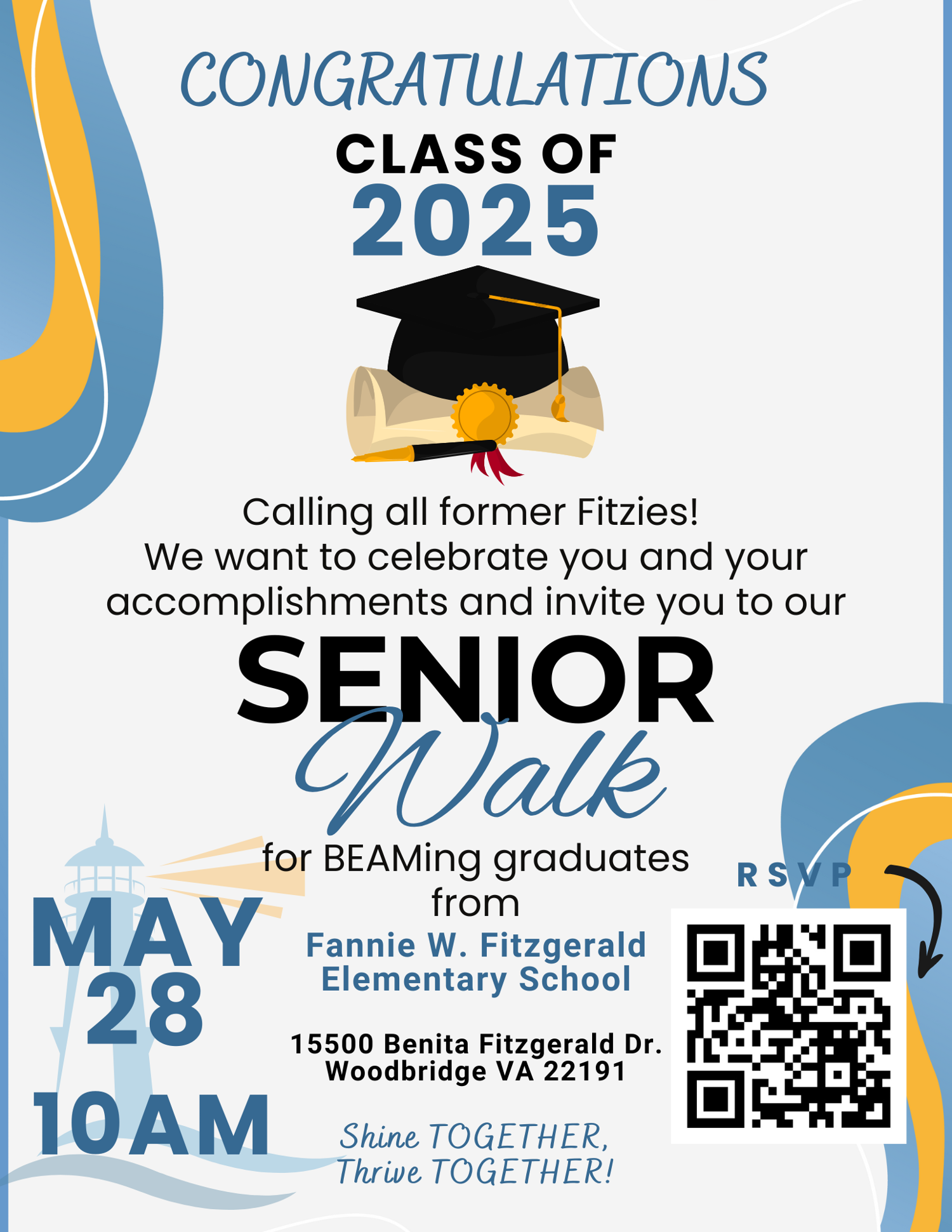 CONGRATULATIONS CLASS OF 2025 Calling all former Fitzies! We want to celebrate you and your accomplishments and invite you to our SENIOR Walk for BEAMing graduates RSVP MAY 28 from Fannie W. Fitzgerald Elementary School 15500 Benita Fitzgerald Dr. Woodbridge VA 22191 10AM Shine TOGETHER, Thrive TOGETHER!