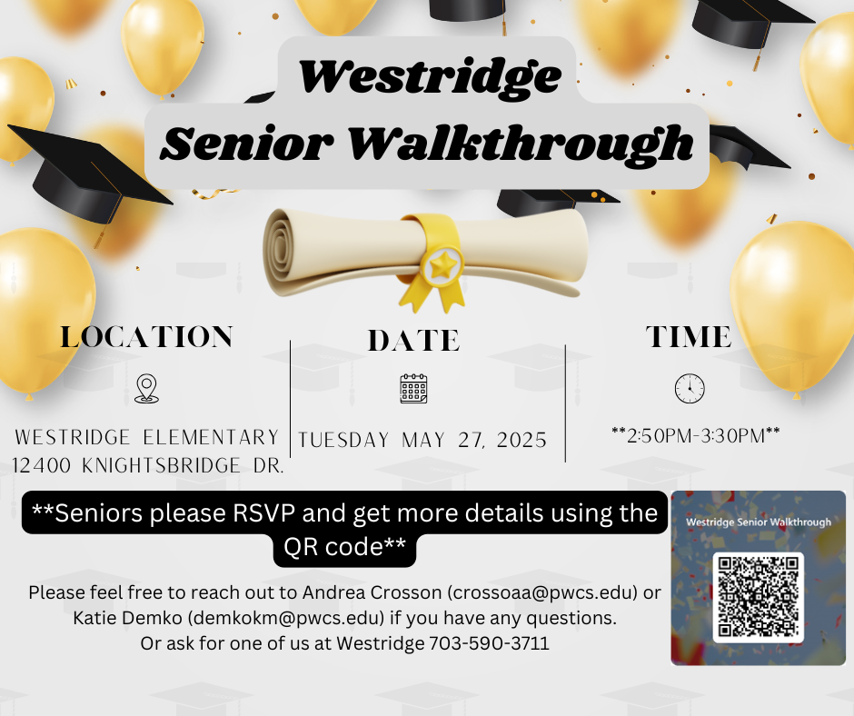 Westridge Senior Walkthrough LOCATION DATE TIME WESTRIDGE ELEMENTARY 12400 KNIGHTSBRIDGE DR TUESDAY MAY 27, 2025 **Seniors please RSVP and get more details using the QR code** Please feel free to reach out to Andrea Crosson (crossoaa@pwcs.edu) or Katie Demko (demkokm@pwcs.edu) if you have any questions. Or ask for one of us at Westridge 703-590-3711 **2:50PM-3:30PM** Westridge