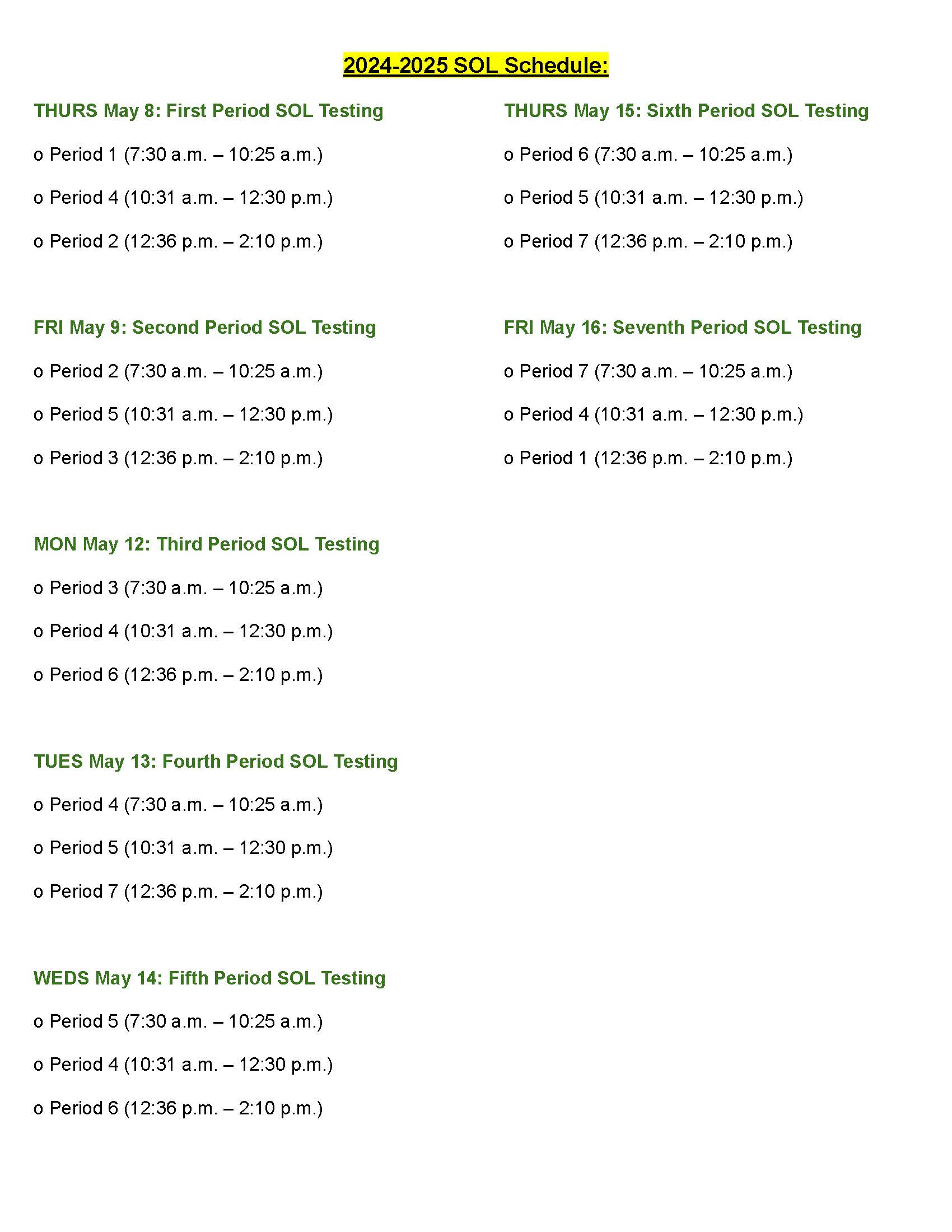 THURS May 8: First Period SOL Testing o Period 1 (7:30 a.m. - 10:25 a.m.) o Period 4 (10:31 a.m. - 12:30 p.m.) o Period 2 (12:36 p.m. - 2:10 p.m.) 2024-2025 SOL Schedule: THURS May 15: Sixth Period SOL Testing o Period 6(7:30 a.m. - 10:25 a.m.) o Period 5 (10:31 a.m. - 12:30 p.m.) o Period 7 (12:36 p.m. - 2:10 p.m.) FRI May 9: Second Period SOL Testing o Period 2 (7:30 a.m. - 10:25 a.m.) o Period 5 (10:31 a.m. - 12:30 p.m.) o Period 3 (12:36 p.m. - 2:10 p.m.) FRI May 16: Seventh Period SOL Testing o Period 7 (7:30 a.m. - 10:25 a.m.) o Period 4 (10:31 a.m. - 12:30 p.m.) o Period 1 (12:36 p.m. - 2:10 p.m.) MON May 12: Third Period SOL Testing o Period 3(7:30 a.m. - 10:25 a.m.) o Period 4 (10:31 a.m. - 12:30 p.m.) o Period 6 (12:36 p.m. - 2:10 p.m.) TUES May 13: Fourth Period SOL Testing o Period 4 (7:30 a.m. - 10:25 a.m.) o Period 5 (10:31 a.m. - 12:30 p.m.) o Period 7 (12:36 p.m. - 2:10 p.m.) WEDS May 14: Fifth Period SOL Testing o Period 5 (7:30 a.m. - 10:25 a.m.) o Period 4 (10:31 a.m. - 12:30 p.m.) o Period 6 (12:36 p.m. - 2:10 p.m.)