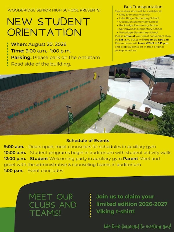 WOODBRIDGE SENIOR HIGH SCHOOL PRESENTS: NEW STUDENT ORIENTATION : When: August 20, 2026 Time: 9:00 a.m.- 1:00 p.m. Parking: Please park on the Antietam Road side of the building.Schedule of Events 9:00 a.m. - Doors open, meet counselors for schedules in auxiliary gym 10:00 a.m. - Student programs begin in auditorium with student activity walk 12:00 p.m. - Student Welcoming party in auxiliary gym Parent Meet and greet with the administrative & counseling teams in auditorium 1:00 p.m. - Event concludes. MEET OUR CLUBS AND TEAMS! Join us to claim your limited edition 2026-2027 Viking t-shirt! Bus Transportation Express bus stops will be available at: • Kilby Elementary School • Lake Ridge Elementary School • Occoquan Elementary School • Rockledge Elementary School • Springwoods Elementary School • Westridge Elementary School Please arrive at your most convenient stop by 8:15 a.m. Buses will depart at 8:30 a.m. Return buses will leave WSHS at 1:15 p.m. and drop students off at their original pickup locations.