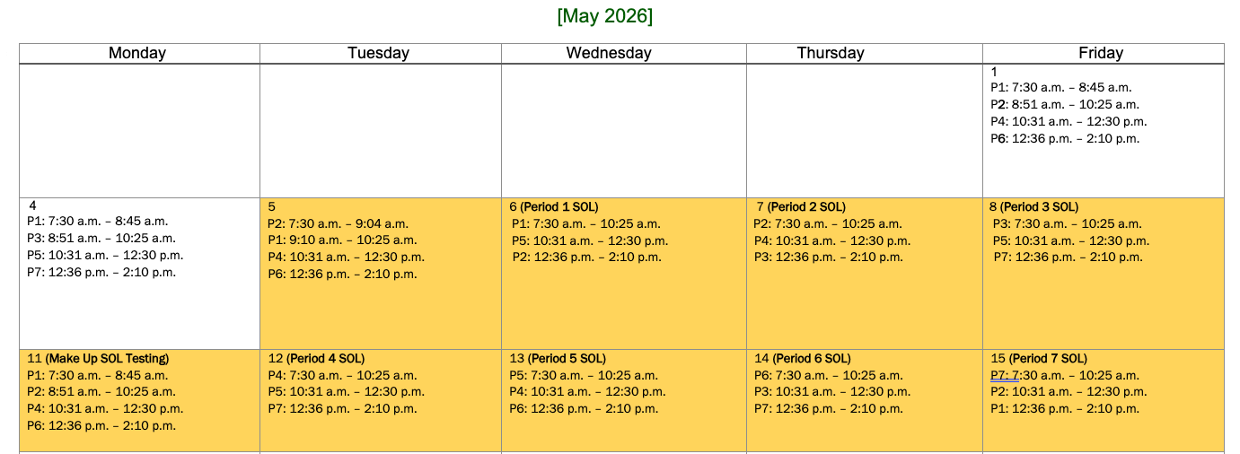 Monday Tuesday Wednesday Thursday Friday     P1: 7:30 a.m. - 8:45 a.m. P2: 8:51 a.m. - 10:25 a.m. P4: 10:31 a.m. - 12:30 p.m. P6: 12:36 p.m. - 2:10 p.m. 4 P1: 7:30 a.m. - 8:45 a.m. P3: 8:51 a.m. - 10:25 a.m. P5: 10:31 a.m. - 12:30 p.m. P7: 12:36 p.m. - 2:10 p.m. 5 P2: 7:30 a.m. - 9:04 a.m. P1:9:10 a.m. - 10:25 a.m. P4: 10:31 a.m. - 12:30 p.m. P6: 12:36 p.m. - 2:10 p.m. 6 (Period 1 SOL) P1: 7:30 a.m. - 10:25 a.m. P5: 10:31 a.m. - 12:30 p.m. P2: 12:36 p.m. - 2:10 p.m. 7 (Period 2 SOL) P2: 7:30 a.m. - 10:25 a.m. P4: 10:31 a.m. - 12:30 p.m. P3: 12:36 p.m. - 2:10 p.m. 8 (Period 3 SOL) P3: 7:30 a.m. - 10:25 a.m. P5: 10:31 a.m. - 12:30 p.m. P7: 12:36 p.m. - 2:10 p.m. 11 (Make Up SOL Testing) P1: 7:30 a.m. - 8:45 a.m. P2: 8:51 a.m. - 10:25 a.m. P4: 10:31 a.m. - 12:30 p.m. P6: 12:36 p.m. - 2:10 p.m. 12 (Period 4 SOL) P4: 7:30 a.m. - 10:25 a.m. P5: 10:31 a.m. - 12:30 p.m. P7: 12:36 p.m. - 2:10 p.m. 13 (Period 5 SOL) P5: 7:30 a.m. - 10:25 a.m. P4: 10:31 a.m. - 12:30 p.m. P6: 12:36 p.m. - 2:10 p.m. 14 (Period 6 SOL) P6: 7:30 a.m. - 10:25 a.m. P3: 10:31 a.m. - 12:30 p.m. P7: 12:36 p.m. - 2:10 p.m. 15 (Period 7 SOL) P7: 7:30 a.m. - 10:25 a.m. P2: 10:31 a.m. - 12:30 p.m. P1: 12:36 p.m. - 2:10 p.m. [May 2026]
